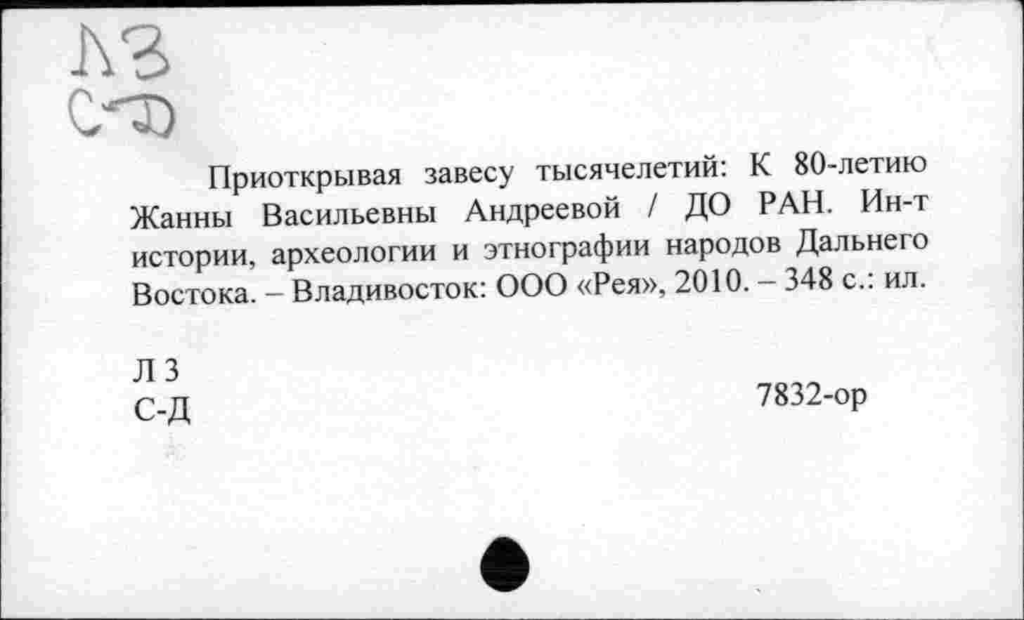 ﻿A3
С'Т)
Приоткрывая завесу тысячелетий: К 80-летию Жанны Васильевны Андреевой / ДО РАН. Ин-т истории, археологии и этнографии народов Дальнего Востока. - Владивосток: ООО «Рея», 2010. - 348 с.: ил.
ЛЗ С-Д
7832-ор